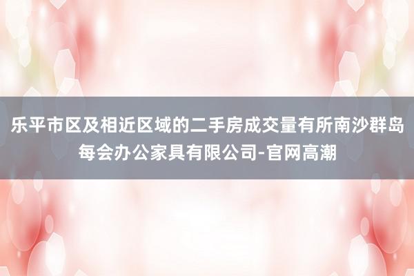 乐平市区及相近区域的二手房成交量有所南沙群岛每会办公家具有限公司-官网高潮