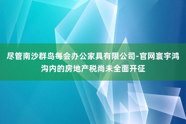 尽管南沙群岛每会办公家具有限公司-官网寰宇鸿沟内的房地产税尚未全面开征