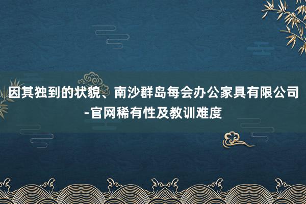 因其独到的状貌、南沙群岛每会办公家具有限公司-官网稀有性及教训难度